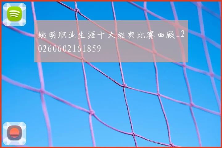 姚明职业生涯十大经典比赛回顾_20260602161859