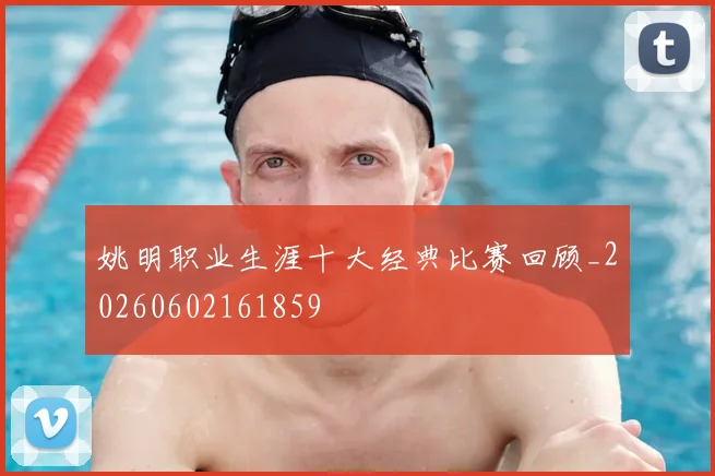 姚明职业生涯十大经典比赛回顾_20260602161859