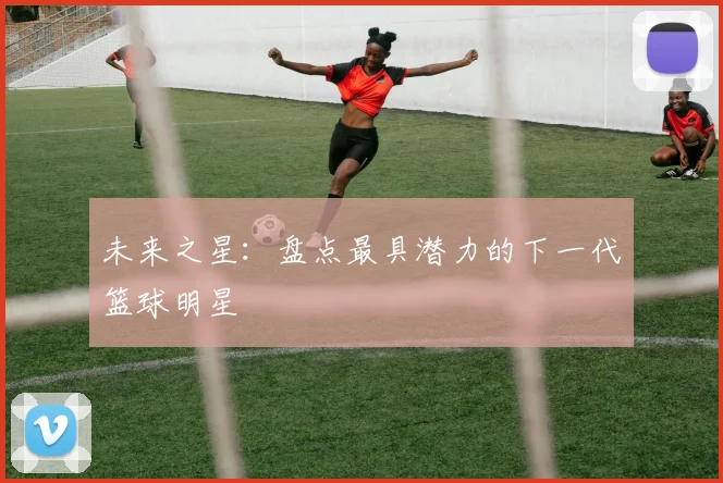 未来之星：盘点最具潜力的下一代篮球明星