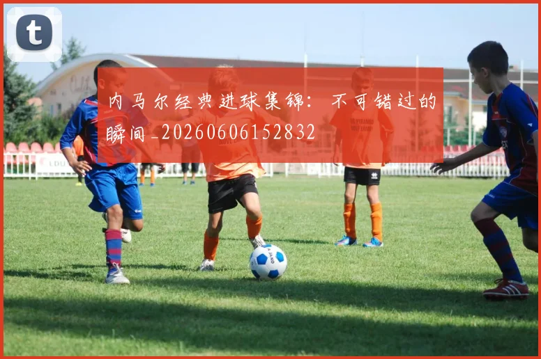 内马尔经典进球集锦：不可错过的瞬间_20260606152832