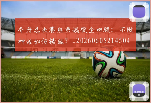 乔丹总决赛经典战役全回顾：不败神话如何铸就？_20260605214504