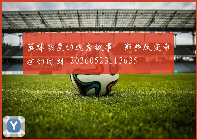 篮球明星的选秀故事：那些改变命运的时刻_20260523113635