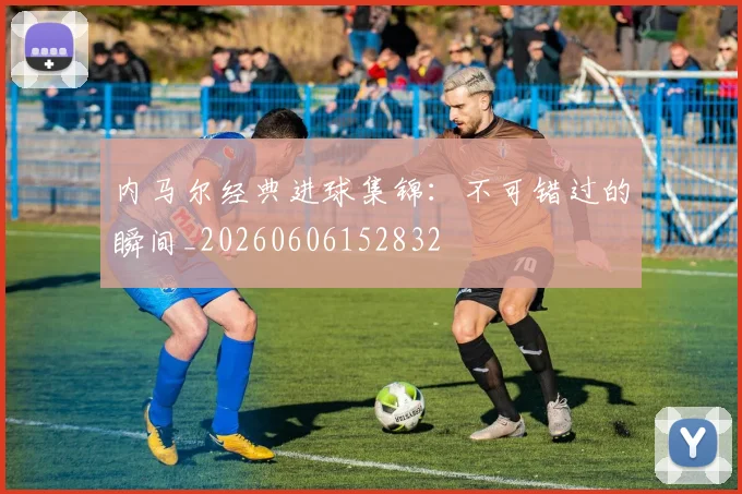内马尔经典进球集锦：不可错过的瞬间_20260606152832