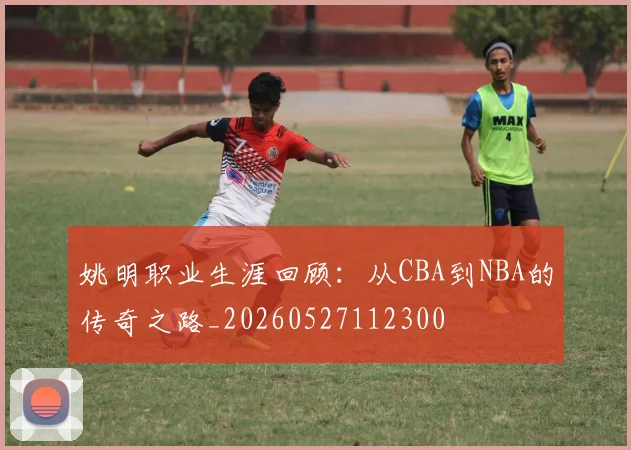 姚明职业生涯回顾：从CBA到NBA的传奇之路_20260527112300